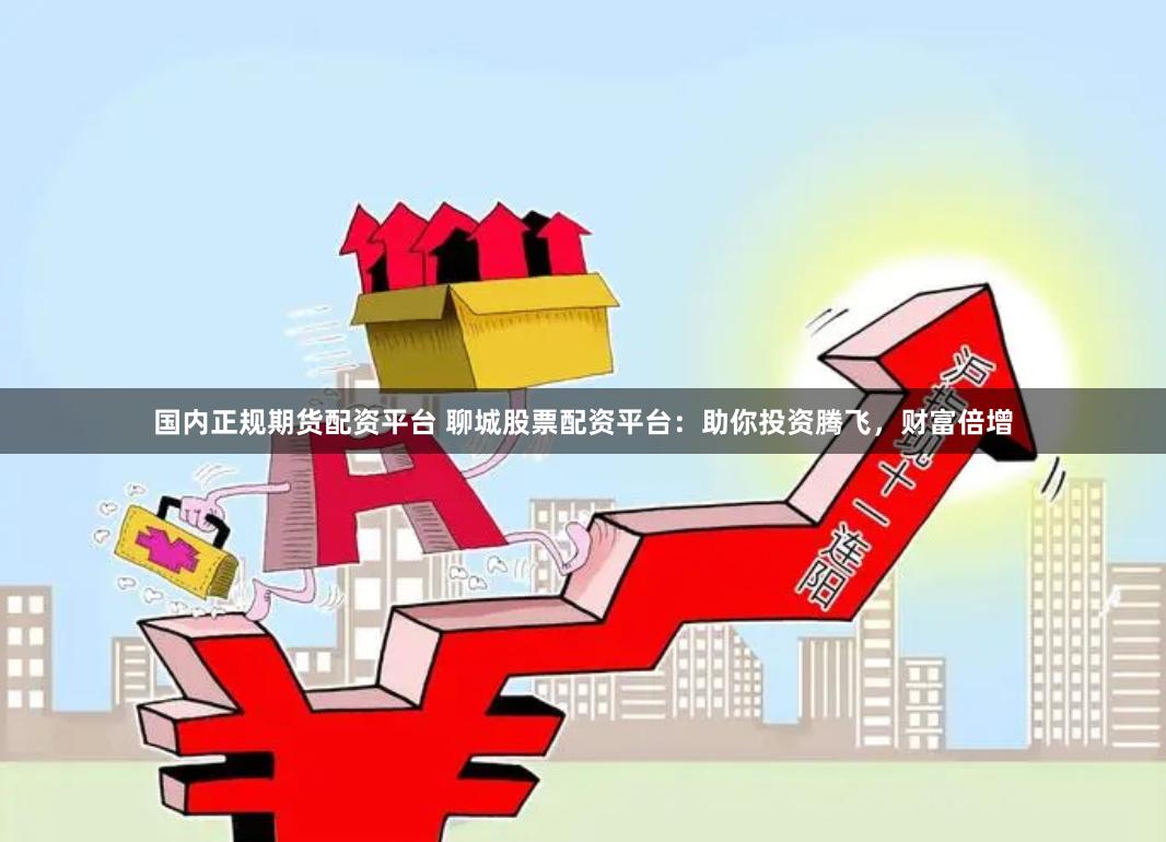 国内正规期货配资平台 聊城股票配资平台：助你投资腾飞，财富倍增