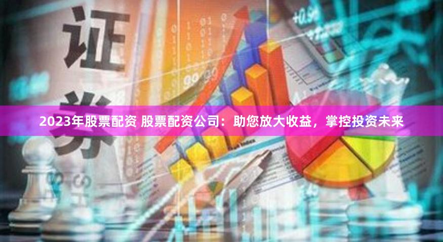 2023年股票配资 股票配资公司：助您放大收益，掌控投资未来